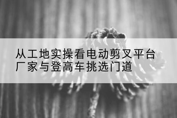 临澧电动剪叉升降平台厂家-从工地实操看电动剪叉平台厂家与登高车挑选门道