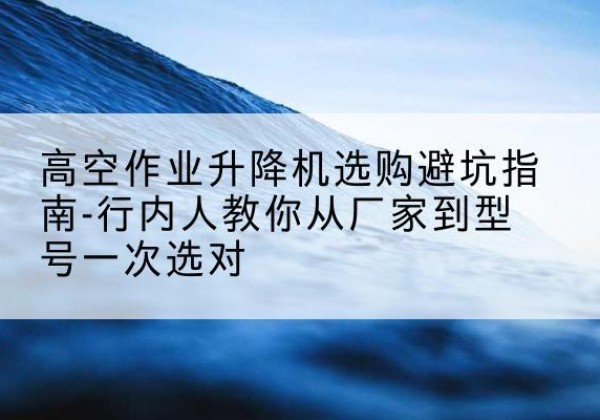 临澧升降平台厂家-高空作业升降机选购避坑指南-行内人教你从厂家到型号一次选对