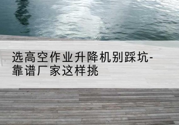 临澧剪叉式升降机厂家-选高空作业升降机别踩坑-靠谱厂家这样挑
