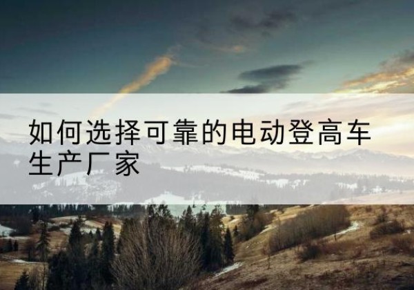 临澧电动登高车厂家-如何选择可靠的电动登高车生产厂家