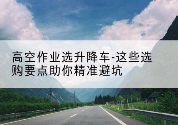 临澧升降车厂家-高空作业选升降车-这些选购要点助你*避坑