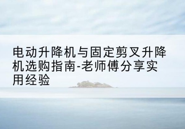 临澧电动升降机怎么选-电动升降机与固定剪叉升降机选购指南-老师傅分享实用经验