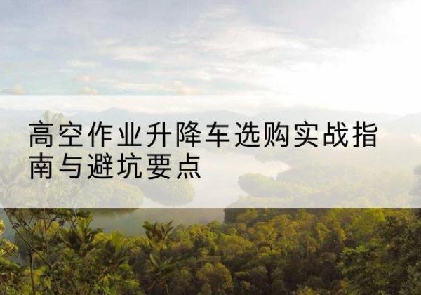 临澧升降车怎么选-高空作业升降车选购实战指南与避坑要点
