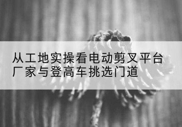 临澧电动剪叉升降平台厂家-从工地实操看电动剪叉平台厂家与登高车挑选门道