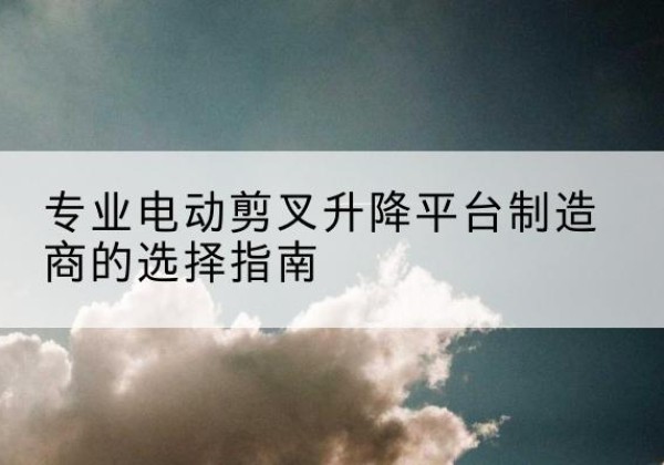 临澧电动剪叉升降平台厂家-专业电动剪叉升降平台制造商的选择指南